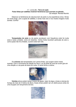 11 - Lá do alto - Terra em ação
      Fotos feitas por satélites mostram fenômenos que ocorrem no planeta
                                                           Da redação Revista Recreio

      Observar os fenômenos da natureza bem de perto é uma experiência única. Vê-los
de muito longe, com a ajuda de satélites, é ainda mais raro e nos mostra imagens muito
bonitas. Confira!




       Tempestades de areia ou de poeira acontecem com frequência onde há muita
areia e baixa umidade, como em desertos. Ventos fortes levantam partículas do solo e,
como quase não há umidade, a poeira sobe bem alto.




      Os ciclones são tempestades com ventos fortes, que surgem sobre mares
quentes. Com o movimento de rotação da Terra, o ar da parte de cima da nuvem gira em
uma direção e o da parte de baixo em outra. O vento forma o ciclone.




      Vulcões ativos podem lançar nuvens de gases, vapor de água, cinzas e colunas de
fumaça de mais de 5 metros de altura. Esses sinais podem ser um alerta pouco antes de
uma erupção com lançamento de lava.
 