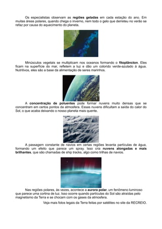 Os especialistas observam as regiões geladas em cada estação do ano. Em
muitas áreas polares, quando chega o inverno, nem todo o gelo que derreteu no verão se
refaz por causa do aquecimento do planeta.




        Minúsculos vegetais se multiplicam nos oceanos formando o fitoplâncton. Eles
ficam na superfície do mar, refletem a luz e dão um colorido verde-azulado à água.
Nutritivos, eles são a base da alimentação de seres marinhos.




       A concentração de poluentes pode formar nuvens muito densas que se
concentram em certos pontos da atmosfera. Essas nuvens dificultam a saída do calor do
Sol, o que acaba deixando o nosso planeta mais quente.




      A passagem constante de navios em certas regiões levanta partículas de água,
formando um efeito que parece um spray. Isso cria nuvens alongadas e mais
brilhantes, que são chamadas de ship tracks, algo como trilhas de navios.




      Nas regiões polares, às vezes, acontece a aurora polar, um fenômeno luminoso
que parece uma cortina de luz. Isso ocorre quando partículas do Sol são atraídas pelo
magnetismo da Terra e se chocam com os gases da atmosfera.
                  Veja mais fotos legais da Terra feitas por satélites no site da RECREIO.
 