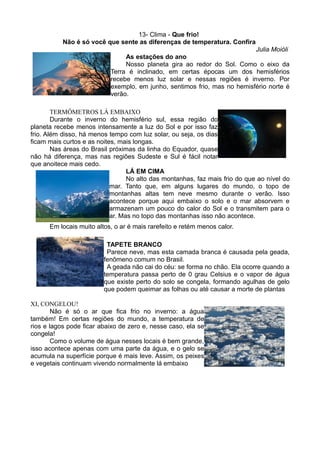 13- Clima - Que frio!
           Não é só você que sente as diferenças de temperatura. Confira
                                                                             Julia Moióli
                                As estações do ano
                                Nosso planeta gira ao redor do Sol. Como o eixo da
                           Terra é inclinado, em certas épocas um dos hemisférios
                           recebe menos luz solar e nessas regiões é inverno. Por
                           exemplo, em junho, sentimos frio, mas no hemisfério norte é
                           verão.

        TERMÔMETROS LÁ EMBAIXO
        Durante o inverno do hemisfério sul, essa região do
planeta recebe menos intensamente a luz do Sol e por isso faz
frio. Além disso, há menos tempo com luz solar, ou seja, os dias
ficam mais curtos e as noites, mais longas.
        Nas áreas do Brasil próximas da linha do Equador, quase
não há diferença, mas nas regiões Sudeste e Sul é fácil notar
que anoitece mais cedo.
                                  LÁ EM CIMA
                                  No alto das montanhas, faz mais frio do que ao nível do
                            mar. Tanto que, em alguns lugares do mundo, o topo de
                            montanhas altas tem neve mesmo durante o verão. Isso
                            acontece porque aqui embaixo o solo e o mar absorvem e
                            armazenam um pouco do calor do Sol e o transmitem para o
                            ar. Mas no topo das montanhas isso não acontece.
      Em locais muito altos, o ar é mais rarefeito e retém menos calor.

                          TAPETE BRANCO
                          Parece neve, mas esta camada branca é causada pela geada,
                         fenômeno comum no Brasil.
                          A geada não cai do céu: se forma no chão. Ela ocorre quando a
                         temperatura passa perto de 0 grau Celsius e o vapor de água
                         que existe perto do solo se congela, formando agulhas de gelo
                         que podem queimar as folhas ou até causar a morte de plantas

XI, CONGELOU!
        Não é só o ar que fica frio no inverno: a água
também! Em certas regiões do mundo, a temperatura de
rios e lagos pode ficar abaixo de zero e, nesse caso, ela se
congela!
        Como o volume de água nesses locais é bem grande,
isso acontece apenas com uma parte da água, e o gelo se
acumula na superfície porque é mais leve. Assim, os peixes
e vegetais continuam vivendo normalmente lá embaixo
 