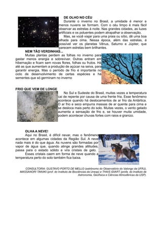 DE OLHO NO CÉU
                                Durante o inverno no Brasil, a umidade é menor e
                            menos nuvens se formam. Com o céu limpo é mais fácil
                            observar as estrelas à noite. Nas grandes cidades, as luzes
                            artificiais e os poluentes podem atrapalhar a observação.
                                Mas, se você viajar para uma praia ou sítio, dê uma boa
                            olhada para cima. Nessa época, além das estrelas, é
                            possível ver os planetas Vênus, Saturno e Júpiter, que
                            parecem estrelas bem brilhantes.
       NEM TÃO VERDINHAS...
       Muitas plantas perdem as folhas no inverno para
gastar menos energia e sobreviver. Outras entram em
hibernação e ficam sem novas flores, folhas ou frutos. Há
até as que aumentam a produção de açúcar na seiva, para
garantir energia. Mas o período de frio é importante no
ciclo de desenvolvimento de certas espécies e há
sementes que só germinam no inverno


FRIO QUE VEM DE LONGE
                                    No Sul e Sudeste do Brasil, muitas vezes a temperatura
                                cai de repente por causa de uma frente fria. Esse fenômeno
                                acontece quando há deslocamentos de ar frio da Antártica.
                                O ar frio e seco empurra massas de ar quente para cima e
                                se desloca mais perto do solo. Muitas vezes, o vento gelado
                                aumenta a sensação de frio e, se houver muita umidade,
                                podem acontecer chuvas fortes com raios e granizo.



      OLHA A NEVE!
      Aqui no Brasil, é difícil nevar, mas o fenômeno
acontece em algumas cidades da Região Sul. A neve
nada mais é do que água. As nuvens são formadas por
vapor de água que, quando atinge grandes altitudes,
passa para o estado sólido e vira cristais de gelo.
      Esses cristais caem em forma de neve quando a
temperatura perto do solo também fica baixa.


     CONSULTORIA: GUSTAVO PORTO DE MELLO (astrônomo do Observatório do Valongo da UFRJ),
  MASSANORI TAKAKI (prof. do Instituto de Biociências da Unesp) e THAIS IDIART (profa. do Instituto de
                                               Astronomia, Geofísica e Ciências Atmosféricas da USP).
 