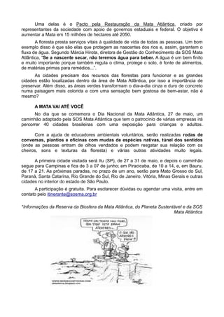 Uma delas é o Pacto pela Restauração da Mata Atlântica, criado por
representantes da sociedade com apoio de governos estaduais e federal. O objetivo é
aumentar a Mata em 15 milhões de hectares até 2050.
       A floresta presta serviços vitais à qualidade de vida de todas as pessoas. Um bom
exemplo disso é que são elas que protegem as nascentes dos rios e, assim, garantem o
fluxo de água. Segundo Márcia Hirota, diretora de Gestão do Conhecimento da SOS Mata
Atlântica, “Se a nascente secar, não teremos água para beber. A água é um bem finito
e muito importante porque também regula o clima, protege o solo, é fonte de alimentos,
de matérias primas para remédios...”.
      As cidades precisam dos recursos das florestas para funcionar e as grandes
cidades estão localizadas dentro da área de Mata Atlântica, por isso a importância de
preservar. Além disso, as áreas verdes transformam o dia-a-dia cinza e duro de concreto
numa paisagem mais colorida e com uma sensação bem gostosa de bem-estar, não é
mesmo?

      A MATA VAI ATÉ VOCÊ
      No dia que se comemora o Dia Nacional da Mata Atlântica, 27 de maio, um
caminhão adaptado pela SOS Mata Atlântica que tem o patrocínio de várias empresas irá
percorrer 40 cidades brasileiras com uma exposição para crianças e adultos.

      Com a ajuda de educadores ambientais voluntários, serão realizadas rodas de
conversas, plantios e oficinas com mudas de espécies nativas, túnel dos sentidos
(onde as pessoas entram de olhos vendados e podem resgatar sua relação com os
cheiros, sons e texturas da floresta) e várias outras atividades muito legais.

      A primeira cidade visitada será Itu (SP), de 27 a 31 de maio, e depois o caminhão
segue para Campinas e fica de 3 a 07 de junho; em Piracicaba, de 10 a 14, e, em Bauru,
de 17 a 21. As próximas paradas, no prazo de um ano, serão para Mato Grosso do Sul,
Paraná, Santa Catarina, Rio Grande do Sul, Rio de Janeiro, Vitória, Minas Gerais e outras
cidades no interior do estado de São Paulo.
      A participação é gratuita. Para esclarecer dúvidas ou agendar uma visita, entre em
contato pelo itinerante@sosma.org.br

*Informações da Reserva da Biosfera da Mata Atlântica, do Planeta Sustentável e da SOS
                                                                         Mata Atlântica
 