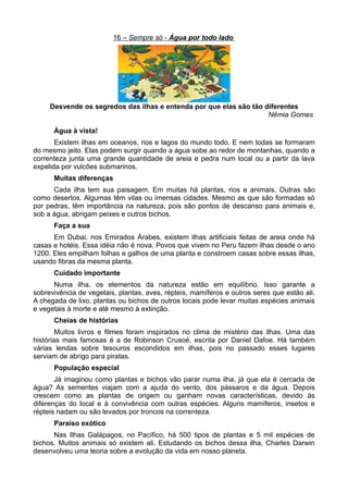 16 – Sempre só - Água por todo lado




     Desvende os segredos das ilhas e entenda por que elas são tão diferentes
                                                                    Nêmia Gomes

      Água à vista!
       Existem ilhas em oceanos, rios e lagos do mundo todo. E nem todas se formaram
do mesmo jeito. Elas podem surgir quando a água sobe ao redor de montanhas, quando a
correnteza junta uma grande quantidade de areia e pedra num local ou a partir da lava
expelida por vulcões submarinos.
      Muitas diferenças
      Cada ilha tem sua paisagem. Em muitas há plantas, rios e animais. Outras são
como desertos. Algumas têm vilas ou imensas cidades. Mesmo as que são formadas só
por pedras, têm importância na natureza, pois são pontos de descanso para animais e,
sob a água, abrigam peixes e outros bichos.
      Faça a sua
      Em Dubai, nos Emirados Árabes, existem ilhas artificiais feitas de areia onde há
casas e hotéis. Essa idéia não é nova. Povos que vivem no Peru fazem ilhas desde o ano
1200. Eles empilham folhas e galhos de uma planta e constroem casas sobre essas ilhas,
usando fibras da mesma planta.
      Cuidado importante
      Numa ilha, os elementos da natureza estão em equilíbrio. Isso garante a
sobrevivência de vegetais, plantas, aves, répteis, mamíferos e outros seres que estão ali.
A chegada de lixo, plantas ou bichos de outros locais pode levar muitas espécies animais
e vegetais à morte e até mesmo à extinção.
      Cheias de histórias
        Muitos livros e filmes foram inspirados no clima de mistério das ilhas. Uma das
histórias mais famosas é a de Robinson Crusoé, escrita por Daniel Dafoe. Há também
várias lendas sobre tesouros escondidos em ilhas, pois no passado esses lugares
serviam de abrigo para piratas.
      População especial
       Já imaginou como plantas e bichos vão parar numa ilha, já que ela é cercada de
água? As sementes viajam com a ajuda do vento, dos pássaros e da água. Depois
crescem como as plantas de origem ou ganham novas características, devido às
diferenças do local e à convivência com outras espécies. Alguns mamíferos, insetos e
répteis nadam ou são levados por troncos na correnteza.
      Paraíso exótico
      Nas Ilhas Galápagos, no Pacífico, há 500 tipos de plantas e 5 mil espécies de
bichos. Muitos animais só existem ali. Estudando os bichos dessa ilha, Charles Darwin
desenvolveu uma teoria sobre a evolução da vida em nosso planeta.
 
