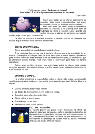 17 - Chove sem parar - Será que vai chover?
             Quer saber? É só ficar ligado no que acontece ao seu redor
                                                                             Julia Moióli

                                      Quem quer saber se vai chover acompanha as
                                  previsões feitas pelos meteorologistas, que usam
                                  informações obtidas por satélites e computadores.
                                      Mas bem antes de todos esses equipamentos
                                  existirem, as pessoas já se preocupavam com as
                                  mudanças do clima e queriam saber quando era
                                  melhor começar a plantar as sementes ou quando
podiam viajar com o gado, por exemplo.
      De olho na natureza, o homem aprendeu a decifrar indícios da chegada das
chuvas. Fique de olho e tente perceber esses sinais.


       BICHOS QUE DÃO A DICA
       Dizem que andorinha voando baixo é sinal de chuva.
       E os cientistas descobriram que é verdade. Quando aumenta a umidade do ar,
insetos como cupins e formigas saem de suas tocas para acasalar. Depois, aproveitam
para escavar ninhos na terra molhada. Com os insetos fora de casa, as andorinhas, que
se alimentam desses bichos, voam mais baixo e aproveitam para fazer um lanche
caprichado.
       Outras aves também parecem voar mais baixo antes da chuva, pois nessas
situações a pressão atmosférica diminuiu, o ar fica menos denso e elas têm dificuldade de
subir mais alto no céu.


       COMO DIZ O DITADO…
        Há muitos provérbios e superstições sobre o clima. Não existe comprovação
científica de que eles funcionem, mas muita gente garante que são infalíveis. Conheça
alguns:

      Gaivota em terra, tempestade no mar.
      Se depois da chuva vem nevoeiro, terás bom tempo.
      Quando o sapo salta, chuva não falta.
      Chuva miúda, o tempo muda.
      Trovão longe, chuva perto.
      Nevoeiro na serra, chuva na terra.
                       CÉU DE ALGODÃO
                       As nuvens podem dar pistas sobre mudanças no clima. Se
                       estiverem escuras e carregadas, a chuva está bem próxima! Já se
                       elas parecerem couves-flores bem grandes ou formarem riscos no
                       céu, o tempo deve ficar bom. Um sinal de que deve fazer frio no
                       dia seguinte é a presença de nuvens fofas ou baixas, formando
                       uma espécie de véu brilhante no céu.
 
