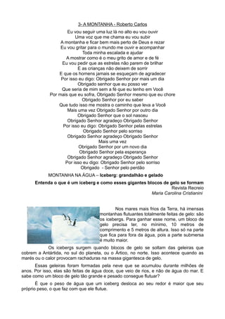 3- A MONTANHA - Roberto Carlos
                     Eu vou seguir uma luz lá no alto eu vou ouvir
                         Uma voz que me chama eu vou subir
                  A montanha e ficar bem mais perto de Deus e rezar
                  Eu vou gritar para o mundo me ouvir e acompanhar
                             Toda minha escalada e ajudar
                    A mostrar como é o meu grito de amor e de fé
                   Eu vou pedir que as estrelas não parem de brilhar
                          E as crianças não deixem de sorrir
                 E que os homens jamais se esqueçam de agradecer
                  Por isso eu digo: Obrigado Senhor por mais um dia
                          Obrigado senhor que eu posso ver
                  Que seria de mim sem a fé que eu tenho em Você
             Por mais que eu sofra, Obrigado Senhor mesmo que eu chore
                             Obrigado Senhor por eu saber
                 Que tudo isso me mostra o caminho que leva a Você
                     Mais uma vez Obrigado Senhor por outro dia
                          Obrigado Senhor que o sol nasceu
                     Obrigado Senhor agradeço Obrigado Senhor
                   Por isso eu digo: Obrigado Senhor pelas estrelas
                             Obrigado Senhor pelo sorriso
                     Obrigado Senhor agradeço Obrigado Senhor
                                     Mais uma vez
                           Obrigado Senhor por um novo dia
                           Obrigado Senhor pela esperança
                     Obrigado Senhor agradeço Obrigado Senhor
                    Por isso eu digo: Obrigado Senhor pelo sorriso
                            Obrigado - Senhor pelo perdão
            MONTANHA NA ÁGUA – Iceberg: grandalhão e gelado
      Entenda o que é um iceberg e como esses gigantes blocos de gelo se formam
                                                                  Revista Recreio
                                                         Maria Carolina Cristianini


                                             Nos mares mais frios da Terra, há imensas
                                     montanhas flutuantes totalmente feitas de gelo: são
                                     os icebergs. Para ganhar esse nome, um bloco de
                                     gelo precisa ter, no mínimo, 10 metros de
                                     comprimento e 5 metros de altura. Isso só na parte
                                     que fica para fora da água, pois a parte submersa
                                     é muito maior.
            Os icebergs surgem quando blocos de gelo se soltam das geleiras que
cobrem a Antártida, no sul do planeta, ou o Ártico, no norte. Isso acontece quando as
marés ou o calor provocam rachaduras na massa gigantesca de gelo.
      Essas geleiras foram formadas pela neve que se acumulou durante milhões de
anos. Por isso, elas são feitas de água doce, que veio de rios, e não de água do mar. E
sabe como um bloco de gelo tão grande e pesado consegue flutuar?
       É que o peso de água que um iceberg desloca ao seu redor é maior que seu
próprio peso, o que faz com que ele flutue.
 