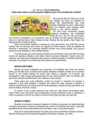 20 - Na oca - Povos diferentes
   Saiba mais sobre os vários grupos indígenas que vivem atualmente no Brasil


                                                    Os mais de 350 mil índios que vivem
                                                em aldeias de todos os estados do
                                                Brasil são descendentes dos mais
                                                antigos habitantes do país. Cada grupo
                                                tem sua história, suas crenças, seus
                                                hábitos e seu idioma próprio.
                                                    Os dois mais numerosos grupos
                                                indígenas brasileiros, com população
                                                entre 20 mil e 30 mil, são os ticunas,
que moram na Amazônia, e os guaranis, que se dividem em três grupos diferentes e
vivem no Espírito Santo, Mato Grosso do Sul, Paraná, Rio de Janeiro, São Paulo, Rio
Grande do Sul e Santa Catarina.
      Outra comunidade bastante numerosa é a dos ianomâmis, que ainda têm pouco
contato com os brancos, pois vivem em lugares de difícil acesso, entre os estados de
Roraima e Amazonas. Os xavantes também formam uma turma grande, que procura
preservar suas tradições e vive no Mato Grosso.
      E há até povos que nunca tiveram contato com os brancos. Cerca de 400 mil índios
moram em grandes cidades e não estão mais em grupos indígenas. Outros vivem em
reservas, que são áreas protegidas pelo governo. Nesses espaços, é proibido devastar a
natureza, e os direitos e a cultura dos povos devem ser preservados.


      NOVOS COSTUMES
       Mesmo os povos indígenas que preservam as tradições não vivem da mesma
forma que há 500 anos. A maioria das nações indígenas mantém contato com o homem
branco e, em muitas aldeias, há quem vista roupas e sapatos, vá à escola, use
computador e fale a língua portuguesa além do seu idioma próprio. Isso, no entanto, não
quer dizer que eles abandonaram seus valores e suas crenças.
      Cada grupo tem suas tradições, modos de pensar e maneiras de encarar e
organizar a vida. Vale destacar o respeito que todos têm pela natureza e também a
maneira de transmitir sua cultura para as novas gerações, sempre de pais para filhos, por
meio de festas, músicas e rituais.
       O curioso é que muitos costumes que você tem hoje foram transmitidos pelos
índios. Eles é que ensinaram aos portugueses a comer alimentos como a mandioca, o
milho e a banana, a dormir em redes e a tomar banho todos os dias, por exemplo.


      QUEM É O ÍNDIO?
       Quando os primeiros europeus chegaram à América, pensavam ter desembarcado
na Índia e passaram a chamar as pessoas que viviam no continente de índios. Logo eles
perceberam que tinham descoberto uma nova terra, mas o nome permaneceu.
      Hoje ele é usado para designar os povos que viviam na América do Norte, América
Central e América do Sul antes da chegada de Cristóvão Colombo, em 1492.
 