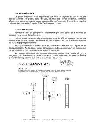 TERRAS INDÍGENAS
       Os povos indígenas estão espalhados por todas as regiões do país e até por
países vizinhos. No Brasil, cerca de 98% do total das Terras Indígenas, territórios
oficialmente demarcados para esses povos, estão na Amazônia. O restante se espalha
pelas regiões Nordeste, Sudeste, Sul e Centro-Oeste do país.


      TURMA EM PERIGO
      Acredita-se que os portugueses encontraram por aqui cerca de 5 milhões de
pessoas na época do Descobrimento.
       Hoje os povos indígenas são formados por cerca de 370 mil pessoas vivendo nas
aldeias e 400 mil nas cidades. Atualmente, os índios que moram nas aldeias representam
só 0,2% da população brasileira.
       Ao longo do tempo, o contato com os colonizadores fez com que alguns povos
desaparecessem. No passado, muitas comunidades indígenas entraram em guerra com
os portugueses e, com menos armas e recursos, perderam.
       As doenças desconhecidas também causaram mortes. Hoje, ainda há grupos
indígenas que correm risco de perder suas terras. Outros vivem em condições de miséria
e não têm como preservar sua cultura e a união de seu povo.
 