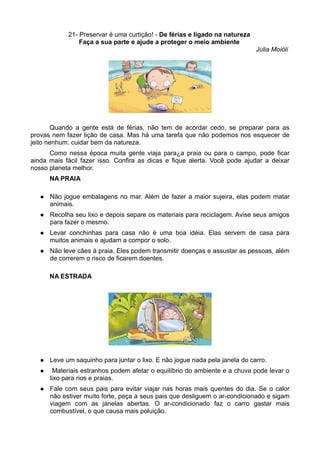 21- Preservar é uma curtição! - De férias e ligado na natureza
                 Faça a sua parte e ajude a proteger o meio ambiente
                                                                              Julia Moióli




        Quando a gente está de férias, não tem de acordar cedo, se preparar para as
provas nem fazer lição de casa. Mas há uma tarefa que não podemos nos esquecer de
jeito nenhum: cuidar bem da natureza.
      Como nessa época muita gente viaja para¿a praia ou para o campo, pode ficar
ainda mais fácil fazer isso. Confira as dicas e fique alerta. Você pode ajudar a deixar
nosso planeta melhor.
       NA PRAIA

      Não jogue embalagens no mar. Além de fazer a maior sujeira, elas podem matar
       animais.
      Recolha seu lixo e depois separe os materiais para reciclagem. Avise seus amigos
       para fazer o mesmo.
      Levar conchinhas para casa não é uma boa idéia. Elas servem de casa para
       muitos animais e ajudam a compor o solo.
      Não leve cães à praia. Eles podem transmitir doenças e assustar as pessoas, além
       de correrem o risco de ficarem doentes.

       NA ESTRADA




      Leve um saquinho para juntar o lixo. E não jogue nada pela janela do carro.
       Materiais estranhos podem afetar o equilíbrio do ambiente e a chuva pode levar o
       lixo para rios e praias.
      Fale com seus pais para evitar viajar nas horas mais quentes do dia. Se o calor
       não estiver muito forte, peça a seus pais que desliguem o ar-condicionado e sigam
       viagem com as janelas abertas. O ar-condicionado faz o carro gastar mais
       combustível, o que causa mais poluição.
 