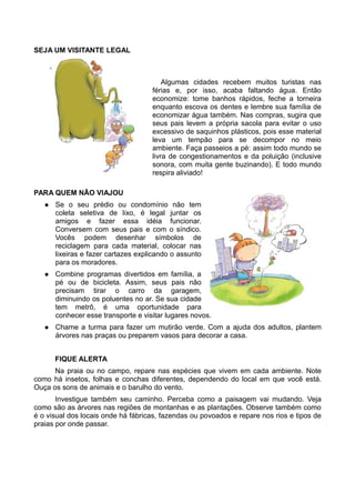 SEJA UM VISITANTE LEGAL



                                         Algumas cidades recebem muitos turistas nas
                                     férias e, por isso, acaba faltando água. Então
                                     economize: tome banhos rápidos, feche a torneira
                                     enquanto escova os dentes e lembre sua família de
                                     economizar água também. Nas compras, sugira que
                                     seus pais levem a própria sacola para evitar o uso
                                     excessivo de saquinhos plásticos, pois esse material
                                     leva um tempão para se decompor no meio
                                     ambiente. Faça passeios a pé: assim todo mundo se
                                     livra de congestionamentos e da poluição (inclusive
                                     sonora, com muita gente buzinando). E todo mundo
                                     respira aliviado!

PARA QUEM NÃO VIAJOU
      Se o seu prédio ou condomínio não tem
       coleta seletiva de lixo, é legal juntar os
       amigos e fazer essa idéia funcionar.
       Conversem com seus pais e com o síndico.
       Vocês podem desenhar símbolos de
       reciclagem para cada material, colocar nas
       lixeiras e fazer cartazes explicando o assunto
       para os moradores.
      Combine programas divertidos em família, a
       pé ou de bicicleta. Assim, seus pais não
       precisam tirar o carro da garagem,
       diminuindo os poluentes no ar. Se sua cidade
       tem metrô, é uma oportunidade para
       conhecer esse transporte e visitar lugares novos.
      Chame a turma para fazer um mutirão verde. Com a ajuda dos adultos, plantem
       árvores nas praças ou preparem vasos para decorar a casa.


       FIQUE ALERTA
      Na praia ou no campo, repare nas espécies que vivem em cada ambiente. Note
como há insetos, folhas e conchas diferentes, dependendo do local em que você está.
Ouça os sons de animais e o barulho do vento.
       Investigue também seu caminho. Perceba como a paisagem vai mudando. Veja
como são as árvores nas regiões de montanhas e as plantações. Observe também como
é o visual dos locais onde há fábricas, fazendas ou povoados e repare nos rios e tipos de
praias por onde passar.
 
