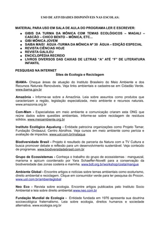 USO DE ATIVIDADES DISPONÍVEIS NAS ESCOLAS:


MATERIAL PARA USO EM SALA DE AULA DO PROGRAMA LER E ESCREVER:
   ●   GIBIS DA TURMA DA MÔNICA COM TEMAS ECOLÓGICOS – MAGALI –
       CASCÃO – CHICO BENTO – MÔNICA, ETC...
   ●   GIBI MÔNICA JOVEM
   ●   SAIBA MAIS! ÁGUA -TURMA DA MÔNICA Nº 30 ÁGUA – EDIÇÃO ESPECIAL
   ●   REVISTA CIÊNCIAS HOJE
   ●   REVISTA GALILEU
   ●   ENCICLOPÉDIA RECREIO
   ●   LIVROS DIVERSOS DAS CAIXAS DE LETRAS “A” ATÉ “F” DE LITERATURA
       INFANTIL

PESQUISAS NA INTERNET
                     Sites de Ecologia e Reciclagem

IBAMA- Cheque áreas de atuação do Instituto Brasileiro do Meio Ambiente e dos
Recursos Naturais Renováveis. Veja links ambientais e cadastre-se em Cidadão Verde.
www.ibama.gov.br

Amazônia - Informe-se sobre a Amazônia. Leia sobre assuntos como produtos que
caracterizam a região, legislação especializada, meio ambiente e recursos naturais.
www.amazonia.org.br

Com-Mam - Especialistas em meio ambiente e comunicação criaram esta ONG que
reúne dados sobre questões ambientais. Informe-se sobre reciclagem de resíduos
sólidos. www.meioambiente.org.br

Instituto Ecológico Aqualung - Entidade patrocina organizações como Projeto Tamar,
Fundação Ondaazul, Centro Abrolhos. Veja cursos em meio ambiente como perícia e
avaliação de impactos. www.uol.com.br/instaqua

Biodiversidade Brasil - Projeto é resultado de parceria da Natura com a TV Cultura e
busca promover debate e reflexão para um desenvolvimento sustentável. Veja conteúdo
de programas. www.biodiversidadebrasil.com.br

Grupo de Ecossistemas - Conheça o trabalho do grupo de ecossistemas : manguezal,
marisma e apicum coordenado por Yara Schaeffer-Novelli para a conservação da
biodiversidade das zonas costeira e marinha. www.bdt.org.br/workshop/costa/mangue

Ambiente Global - Encontre artigos e notícias sobre temas ambientais como ecoturismo,
direito ambiental e reciclagem. Clique em consumidor verde para ler pesquisa do Procon.
www.uol.com.br/ambienteglobal

Neo Eco - Revista sobre ecologia. Encontre artigos publicados pelo Instituto Socio
Ambiental e leia sobre direito ambiental.www.neo.com.br

Fundação Mundial de Ecologia - Entidade fundada em 1976 apresenta sua doutrina
socioecológica fraternalismo. Leia sobre ecologia, direitos humanos e sociedade
alternativa. www.ecologia.org.br
 