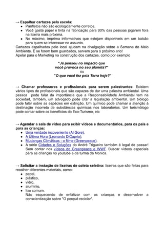 → Espalhar cartazes pela escola:
   Panfletos não são ecologicamente corretos.
   Você gasta papel e tinta na fabricação para 80% das pessoas jogarem fora
      na lixeira mais próxima.
   No máximo, imprima informativos que estejam disponíveis em um balcão
      para quem se interessar no assunto.
Cartazes espalhados pelo local ajudam na divulgação sobre a Semana do Meio
Ambiente. E se forem bem guardados, servem para o próximo ano!
Apelar para o Marketing na construção dos cartazes, como por exemplo

                         "Já pensou no impacto que
                        você provoca no seu planeta?"
                                      ou
                       "O que você fez pela Terra hoje?"


→ Chamar professores e profissionais para serem palestrantes: Existem
vários tipos de profissionais que são capazes de dar uma palestra ambiental. Uma
pessoa pode falar da importância que a Responsabilidade Ambiental tem na
sociedad, também, um advogado pode citar a legislação ambiental. Um biólogo
pode falar sobre as espécies em extinção. Um químico pode chamar a atenção à
destinação incorreta de substâncias químicas nos laboratórios. Um turismólogo
pode contar sobre os benefícios do Eco-Turismo, etc


→ Agendar a sala de vídeo para exibir vídeos e documentários, para os pais e
para as crianças:
    Uma verdade incoveniente (Al Gore),
    A Última Hora (Leonardo DiCaprio),
    Mudanças Climáticas - o filme (Greenpeace).
    A série Cidades e Soluções do André Trigueiro também é legal de passar!
      Sem contar nos vídeos do Greenpeace e WWF. Buscar vídeos especiais
      para as crianças no youtube e da turma da Monica.


→ Solicitar a instação de lixeiras de coleta seletiva: lixeiras que são feitas para
recolher diferentes materiais, como:
    papel,
    plástico,
    vidro,
    alumínio,
    lixo comum.
      Não esquecendo de enfatizar com as crianças e desenvolver a
      conscientização sobre "O porquê reciclar".
 
