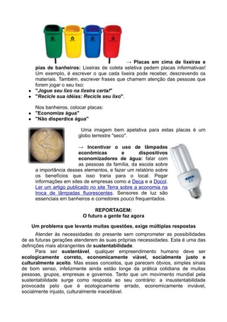 → Placas em cima de lixeiras e
       pias de banheiros: Lixeiras de coleta seletiva pedem placas informativas!
       Um exemplo, é escrever o que cada lixeira pode receber, descrevendo os
       materiais. Também, escrever frases que chamem atenção das pessoas que
       forem jogar o seu lixo:
      "Jogue seu lixo na lixeira certa!"
      "Recicle sua idéias: Recicle seu lixo".

       Nos banheiros, colocar placas:
      "Economize água"
      "Não disperdice água"

                           Uma imagem bem apelativa para estas placas é um
                          globo terrestre "seco".

                          → Incentivar o uso de lâmpadas
                          econômicas          e      dispositivos
                          economizadores de água: falar com
                          as pessoas da família, da escola sobre
       a importância desses elementos, e fazer um relatório sobre
       os benefícios que isso traria para o local. Pegar
       informações em sites de empresas como a Deca e a Docol.
       Ler um artigo publicado no site Terra sobre a economia na
       troca de lâmpadas fluorescentes. Sensores de luz são
       essenciais em banheiros e corredores pouco frequentados.

                                REPORTAGEM:
                           O futuro a gente faz agora

      Um problema que levanta muitas questões, exige múltiplas respostas
       Atender às necessidades do presente sem comprometer as possibilidades
de as futuras gerações atenderem às suas próprias necessidades. Esta é uma das
definições mais abrangentes de sustentabilidade.
       Para ser sustentável, qualquer empreendimento humano deve ser
ecologicamente correto, economicamente viável, socialmente justo e
culturalmente aceito. Mas esses conceitos, que parecem óbvios, simples sinais
de bom senso, infelizmente ainda estão longe da prática cotidiana de muitas
pessoas, grupos, empresas e governos. Tanto que um movimento mundial pela
sustentabilidade surge como resposta ao seu contrário: a insustentabilidade
provocada pelo que é ecologicamente errado, economicamente inviável,
socialmente injusto, culturalmente inaceitável.
 