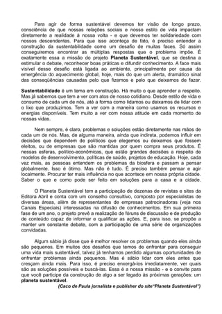 Para agir de forma sustentável devemos ter visão de longo prazo,
consciência de que nossas relações sociais e nosso estilo de vida impactam
diretamente a realidade à nossa volta - e que devemos ter solidariedade com
nossos descendentes. Para que isso aconteça de fato, é preciso entender a
construção da sustentabilidade como um desafio de muitas faces. Só assim
conseguiremos encontrar as múltiplas respostas que o problema impõe. É
exatamente essa a missão do projeto Planeta Sustentável, que se destina a
estimular o debate, reconhecer boas práticas e difundir conhecimento. A face mais
visível desse desafio está ligada ao ambiente, principalmente por causa da
emergência do aquecimento global, hoje, mais do que um alerta, dramático sinal
das conseqüências causadas pelo que fizemos e pelo que deixamos de fazer.

Sustentabilidade é um tema em construção. Há muito o que aprender a respeito.
Mas já sabemos que tem a ver com atos de nosso cotidiano. Desde estilo de vida e
consumo de cada um de nós, até a forma como lidamos ou deixamos de lidar com
o lixo que produzimos. Tem a ver com a maneira como usamos os recursos e
energias disponíveis. Tem muito a ver com nossa atitude em cada momento de
nossas vidas.

       Nem sempre, é claro, problemas e soluções estão diretamente nas mãos de
cada um de nós. Mas, de alguma maneira, ainda que indireta, podemos influir em
decisões que dependem de políticos que elegemos ou deixamos que fossem
eleitos, ou de empresas que são mantidas por quem compra seus produtos. É
nessas esferas, político-econômicas, que estão grandes decisões a respeito de
modelos de desenvolvimento, políticas de saúde, projetos de educação. Hoje, cada
vez mais, as pessoas entendem os problemas da biosfera e passam a pensar
globalmente. Isso é ótimo. Mas não é tudo. É preciso também pensar e agir
localmente. Procurar ter mais influência no que acontece em nossa própria cidade.
Saber o que e como pode ser feito em soluções para a casa e a cidade.

      O Planeta Sustentável tem a participação de dezenas de revistas e sites da
Editora Abril e conta com um conselho consultivo, composto por especialistas de
diversas áreas, além de representantes de empresas patrocinadoras (veja nos
Canais Especiais) interessadas na difusão de conhecimentos. Em sua primeira
fase de um ano, o projeto prevê a realização de fóruns de discussão e de produção
de conteúdo capaz de informar e qualificar as ações. E, para isso, se propõe a
manter um constante debate, com a participação de uma série de organizações
convidadas.

      Algum sábio já disse que é melhor resolver os problemas quando eles ainda
são pequenos. Em muitos dos desafios que temos de enfrentar para conseguir
uma vida mais sustentável, talvez já tenhamos perdido algumas oportunidades de
enfrentar problemas ainda pequenos. Mas é sábio lidar com eles antes que
cresçam ainda mais. Para isso, é preciso enxergá-los imediatamente, ver quais
são as soluções possíveis e buscá-las. Essa é a nossa missão - e o convite para
que você participe da construção de algo a ser legado às próximas gerações: um
planeta sustentável.
                 (Caco de Paula jornalista e publisher do site“Planeta Sustentável”)
 