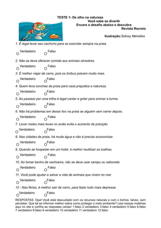 TESTE 1- De olho na natureza
                                                   Você sabe se divertir
                                            Encare o desafio abaixo e descubra
                                                                         Revista Recreio

                                                                     Ilustração:Sidney Meirelles

1. É legal levar seu cachorro para se exercitar sempre na praia.

   Verdadeiro            Falso

2. Não se deve oferecer comida aos animais silvestres.
   Verdadeiro            Falso

3. É melhor viajar de carro, pois os ônibus poluem muito mais.
   Verdadeiro           Falso

4. Quem leva conchas da praia para casa prejudica a natureza.
   Verdadeiro           Falso

5. Ao passear por uma trilha é legal cantar e gritar para animar a turma.
   Verdadeiro           Falso

6. Não há problemas em deixar lixo na praia se alguém vem varrer depois.
   Verdadeiro            Falso

7. Levar malas mais leves no avião evita o aumento da poluição
  Verdadeiro            Falso

8. Nas cidades de praia, há muita água e não é preciso economizar.
   Verdadeiro           Falso

9. Quando se hospedar em um hotel, é melhor reutilizar as toalhas.
   Verdadeiro            Falso

10. Ao tomar banho de cachoeira, não se deve usar xampu ou sabonete.
   Verdadeiro            Falso

11. Você pode ajudar a salvar a vida de animais que vivem no mar.
   Verdadeiro           Falso

12 - Nas férias, é melhor sair de carro, para fazer tudo mais depressa.
  Verdadeiro            Falso

RESPOSTAS: Opa! Você está descuidado com os recursos naturais e com o bichos, talvez, sem
perceber. Que tal se informar melhor sobre como proteger o meio ambiente? Leia nossas matérias
aqui no site e confira as respostas certas! 1.falso 2.verdadeiro 3.falso 4.verdadeiro 5.falso 6.falso
7.verdadeiro 8.falso 9.verdadeiro 10.verdadeiro 11.verdadeiro 12.falso
 