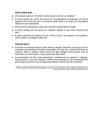 VOCE SABIA QUE…
   Um pinguim pula até 1,85 metro de altura para subir em um iceberg?
   O maior iceberg do mundo tem cerca de 110 quilômetros de extensão por 20 de
    largura? Ele é maior do que o município de São Paulo e se soltou de uma geleira
    depois de uma tempestade.
   Muitos bichos descansam e procuram alimento nesses blocos de gelo.
   O nome iceberg vem do termo em holandês “ijsberg” e quer dizer montanha de
    gelo.
   A parte submersa do iceberg é muito maior do que a que aparece na superfície,
    como mostra a montagem nesta foto.


    VIDA NO GELO
   Enquanto os icebergs flutuam, parte deles se derrete, liberando uma água rica em
    nutrientes que alimentam bichinhos chamados krill, que são o alimento favorito de
    pinguins, focas e baleias. Esses blocos de gelo abrigam ainda peixes, que se
    escondem em suas fendas, e aves que param sobre eles.
   O aquecimento da Terra está acelerando o derretimento de geleiras e icebergs.
    Isso aumenta o nível dos oceanos, interfere na temperatura e na concentração de
    sal da água e pode ser uma ameaça para plantas e bichos de todo o planeta.

    CONSULTORIA: ALBERTO WAINGORT SETZER (pesquisador do Centro de Previsão do Tempo e Estudos Climáticos do Instituto Nacional de
     Pesquisas Espaciais), FERNANDA CANILE (pesquisadora do Centro de Pesquisas Antárticas da USP) e RICARDO DE CAMARGO (prof. do
                                                                      Instituto de Astronomia, Geofísica e Ciências Atmosféricas da USP).
 
