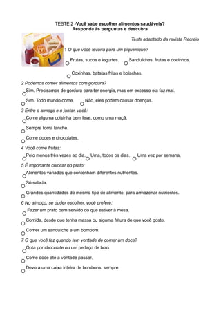 TESTE 2 -Você sabe escolher alimentos saudáveis?
                        Responda às perguntas e descubra

                                                           Teste adaptado da revista Recreio

                      1 O que você levaria para um piquenique?

                         Frutas, sucos e iogurtes.     Sanduíches, frutas e docinhos.

                         Coxinhas, batatas fritas e bolachas.

2 Podemos comer alimentos com gordura?
  Sim. Precisamos de gordura para ter energia, mas em excesso ela faz mal.

  Sim. Todo mundo come.            Não, eles podem causar doenças.

3 Entre o almoço e o jantar, você:
  Come alguma coisinha bem leve, como uma maçã.

  Sempre toma lanche.

  Come doces e chocolates.

4 Você come frutas:
  Pelo menos três vezes ao dia.      Uma, todos os dias.      Uma vez por semana.

5 É importante colocar no prato:
  Alimentos variados que contenham diferentes nutrientes.

  Só salada.

  Grandes quantidades do mesmo tipo de alimento, para armazenar nutrientes.

6 No almoço, se puder escolher, você prefere:
   Fazer um prato bem servido do que estiver à mesa.

  Comida, desde que tenha massa ou alguma fritura de que você goste.

  Comer um sanduíche e um bombom.

7 O que você faz quando tem vontade de comer um doce?
  Opta por chocolate ou um pedaço de bolo.

  Come doce até a vontade passar.

  Devora uma caixa inteira de bombons, sempre.
 