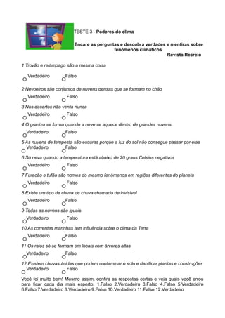 TESTE 3 - Poderes do clima

                         Encare as perguntas e descubra verdades e mentiras sobre
                                          fenômenos climáticos
                                                                 Revista Recreio

1 Trovão e relâmpago são a mesma coisa

   Verdadeiro        Falso

2 Nevoeiros são conjuntos de nuvens densas que se formam no chão
   Verdadeiro         Falso

3 Nos desertos não venta nunca
   Verdadeiro         Falso

4 O granizo se forma quando a neve se aquece dentro de grandes nuvens
  Verdadeiro         Falso

5 As nuvens de tempesta são escuras porque a luz do sol não consegue passar por elas
  Verdadeiro        Falso

6 Só neva quando a temperatura está abaixo de 20 graus Celsius negativos
   Verdadeiro         Falso

7 Furacão e tufão são nomes do mesmo fenômenos em regiões diferentes do planeta
   Verdadeiro         Falso

8 Existe um tipo de chuva de chuva chamado de invisível
   Verdadeiro        Falso

9 Todas as nuvens são iguais
  Verdadeiro          Falso

10 As correntes marinhas tem influência sobre o clima da Terra
   Verdadeiro        Falso

11 Os raios só se formam em locais com árvores altas
  Verdadeiro         Falso

12 Existem chuvas ácidas que podem contaminar o solo e danificar plantas e construções
  Verdadeiro         Falso

Você foi muito bem! Mesmo assim, confira as respostas certas e veja quais você errou
para ficar cada dia mais esperto: 1.Falso 2.Verdadeiro 3.Falso 4.Falso 5.Verdadeiro
6.Falso 7.Verdadeiro 8.Verdadeiro 9.Falso 10.Verdadeiro 11.Falso 12.Verdadeiro
 