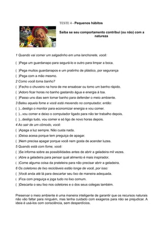 TESTE 4 - Pequenos hábitos

                              Saiba se seu comportamento contribui (ou não) com a
                                                   natureza




1 Quando vai comer um salgadinho em uma lanchonete, você:

( )Pega um guardanapo para segurá-lo e outro para limpar a boca.

( )Pega muitos guardanapos e um pratinho de plástico, por segurança
( )Pega com a mão mesmo.
2 Como você toma banho?
( )Fecho o chuveiro na hora de me ensaboar ou tomo um banho rápido.
( )Adoro ficar horas no banho gastando água e energia à toa.
( )Passo uns dias sem tomar banho para defender o meio ambiente.
3 Bateu aquela fome e você está mexendo no computador, então:
( )...desligo o monitor para economizar energia e vou comer.
( )...vou comer e deixo o computador ligado para não ter trabalho depois.
( )...desligo tudo, vou comer e só ligo de novo horas depois.
4 Ao sair de um cômodo, você:
( )Apaga a luz sempre. Não custa nada.
( )Deixa acesa porque tem preguiça de apagar.
( )Nem precisa apagar porque você nem gosta de acender luzes.
5 Quando está com fome, você:
( )Se informa sobre as possibilidades antes de abrir a geladeira mil vezes.
( )Abre a geladeira para pensar qual alimento é mais inspirador.
( )Come alguma coisa da prateleira para não precisar abrir a geladeira.
6 Os coletores de lixo recicláveis estão longe de você, por isso:
( )Você anda até lá para descartar seu lixo de maneira adequada.
( )Fica com preguiça e joga tudo no lixo comum.
( )Descarta o seu lixo nos coletores e o dos seus colegas também.


Preservar o meio ambiente é uma maneira inteligente de garantir que os recursos naturais
não vão faltar para ninguém, mas tenha cuidado com exageros para não se prejudicar. A
ideia é usá-los com consciência, sem desperdícios.
 