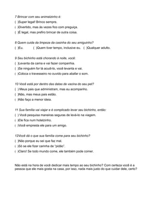 7 Brincar com seu animalzinho é:
( )Super legal! Brinco sempre.
( )Divertido, mas às vezes fico com preguiça.
( )É legal, mas prefiro brincar de outra coisa.


8 Quem cuida da limpeza da casinha do seu amiguinho?
( )Eu.       ( )Quem tiver tempo, inclusive eu. ( )Qualquer adulto.


9 Seu bichinho está chorando à noite, você:
( )Levanta da cama e vai fazer companhia.
( )Se ninguém for lá acudi-lo, você levanta e vai.
( )Coloca o travesseiro no ouvido para abafar o som.


10 Você está por dentro das datas de vacina do seu pet?
( ) Meus pais que administram, mas eu acompanho.
( )Não, mas meus pais estão.
( )Não faço a menor ideia.


11 Sua família vai viajar e é complicado levar seu bichinho, então:
( ) Você pesquisa maneiras seguras de levá-lo na viagem.
( )Ele fica num hotelzinho.
( )Você empresta ele para um amigo.


12Você dá o que sua família come para seu bichinho?
( )Não porque eu sei que faz mal.
( )Só se ele fizer carinha de “pidão”.
( )Claro! Se todo mundo come, ele também pode comer.



Não está na hora de você dedicar mais tempo ao seu bichinho? Com certeza você é a
pessoa que ele mais gosta na casa, por isso, nada mais justo do que cuidar dele, certo?
 