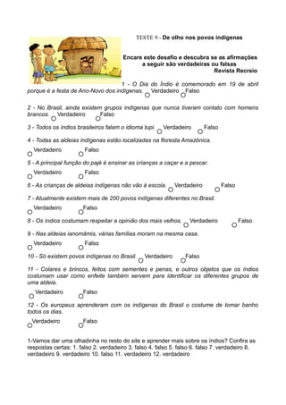 TESTE 9 - De olho nos povos indígenas


                                      Encare este desafio e descubra se as afirmações
                                            a seguir são verdadeiras ou falsas
                                                                      Revista Recreio

                                   1 - O Dia do Índio é comemorado em 19 de abril
porque é a festa de Ano-Novo dos indígenas. Verdadeiro Falso

2 - No Brasil, ainda existem grupos indígenas que nunca tiveram contato com homens
brancos. Verdadeiro         Falso

3 - Todos os índios brasileiros falam o idioma tupi.   Verdadeiro        Falso

4 - Todas as aldeias indígenas estão localizadas na floresta Amazônica.
  Verdadeiro           Falso

5 - A principal função do pajé é ensinar as crianças a caçar e a pescar.
  Verdadeiro           Falso

6 - As crianças de aldeias indígenas não vão à escola.      Verdadeiro           Falso

7 - Atualmente existem mais de 200 povos indígenas diferentes no Brasil.
  Verdadeiro          Falso

8 - Os índios costumam respeitar a opinião dos mais velhos.       Verdadeiro             Falso

9 - Nas aldeias ianomâmis, várias famílias moram na mesma casa.
  Verdadeiro           Falso

10 - Só existem povos indígenas no Brasil.     Verdadeiro       Falso

11 - Colares e brincos, feitos com sementes e penas, e outros objetos que os índios
costumam usar como enfeite também servem para identificar os diferentes grupos de
uma aldeia.
   Verdadeiro         Falso

12 - Os europeus aprenderam com os indígenas do Brasil o costume de tomar banho
todos os dias.
 Verdadeiro           Falso


1-Vamos dar uma olhadinha no resto do site e aprender mais sobre os índios? Confira as
respostas certas: 1. falso 2. verdadeiro 3. falso 4. falso 5. falso 6. falso 7. verdadeiro 8.
verdadeiro 9. verdadeiro 10. falso 11. verdadeiro 12. verdadeiro
 