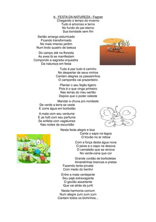4- FESTA DA NATUREZA - Fagner
              Chegando o tempo do inverno
                 Tudo é amoroso e terno
                 No fundo do pai eterno
                  Sua bondade sem fim
 Sertão amargo esturricado
   Ficando transformado
   No mais imenso jardim
 Num lindo quadro de beleza
  Do campo até na floresta
  As aves lá se manifestam
Compondo a sagrada orquestra
    Da natureza em festa
                Tudo é paz tudo é carinho
               No despertar de seus ninhos
              Cantam alegres os passarinhos
               O camponês vai prazenteiro
                Plantar o seu feijão ligeiro
                Pois é o que vinga primeiro
                 Nas terras do meu sertão
                Depois que o poder celeste
                Mandar a chuva pro nordeste
   De verde a terra se veste
   E corre água em borbotão
  A mata com seu verdume
  E as fulô com seu perfume
  Se enfeita com vagalumes
   Nas noites de escuridão
                 Nesta festa alegre e boa
                               Canta o sapo na lagoa
                                O trovão no ar reboa
                           Com a força desta água nova
                           O peixe e o sapo na desova
                            O camaleão que se renova
                             No verde-cana que cor
                         Grande cordão de borboletas
                         Amarelinhas brancas e pretas
                  Fazendo tanta pirueta
                  Com medo do bentiví
                 Entre a mata verdejante
                 Seu pajé extravagante
                  O gavião assartante
                  Que vai atrás da jurití
                 Nesta harmonia comum
                Num alegre zum zum zum
               Cantam todos os bichinhos...
 