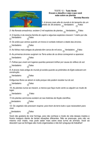 TESTE 12 - Tudo Verde
                                             Encare o desafio e veja o que você
                                                   sabe sobre as plantas
                                                                        Revista Recreio

                                     1- A árvore mais alta do mundo é do tamanho de um
                                     prédio de 38 andares. Verdadeiro       Falso

2- Na floresta amazônica, existem 2 mil espécies de plantas.     Verdadeiro   Falso

3- O bambu é da mesma família do capim e algumas espécies crescem 1 metro por dia.
   Verdadeiro      Falso

4- Os anéis que vemos quando um tronco é cortado indicam a idade das árvores.
  Verdadeiro          Falso

5- As folhas mais antigas do planeta têm cerca de mil anos.     Verdadeiro    Falso

6- As primeiras árvores surgiram na Terra antes de os dinos começarem a aparecer.
  Verdadeiro          Falso

7- Folhas que vivem em lugares quentes parecem brilhar por causa do reflexo do sol.
  Verdadeiro          Falso

8- A árvore mais antiga do mundo já existia quando as pirâmides do Egito estavam em
construção.
  Verdadeiro          Falso

9-Algumas flores se abrem à noite porque não podem receber luz do sol.
  Verdadeiro          Falso

10- As plantas nunca se mexem, a menos que faça muito vento ou alguém as mude de
lugar.
  Verdadeiro           Falso

11-As plantas carnívoras existem só nas histórias de ficção científica.
 Verdadeiro           Falso

12- Os vegetais não precisam respirar, pois tiram da terra tudo o que necessitam para
viver.
 Verdadeiro           Falso

Você não gostaria de virar formiga, pois não conhece o modo de vida desses insetos e
ficaria inseguro diante de tantas situações diferentes. Não se preocupe, pois não vai
mesmo virar inseto, mas pode saber mais sobre essa turma de animais. Você vai
descobrir que as formigas são muito organizadas e não tem preguiça de trabalhar!
 
