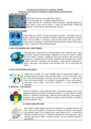 MUSICAS DO PROJETO “MUSICA VERDE”
          INSERIDO AO PROJETO NOSSO PLANETINHA SUSTENTÁVEL
1- PRA QUE O RIO RIA

                      O Rio não é lixeira é a casa onde mora o peixe /
                      Por isso não jogue lixo / se alguém jogar não deixe /
                      Só quem não tem dó / transforma o Rio em brechó / jogando garrafa pet,
                      pneu velho e o que vem na mente / e assim vai provocando o drama da
                      enchente / levando de rio abaixo poluição corrente.

2- EI, OLHE O ÓLEO!

                 O Óleo usado de cozinha / da sua casa quanto da minha / não pode na pia ser
                 lançado / separe ele pra ser reciclado / descarte errado causará poluição / do óleo
                 usado se faz até sabão / a natureza é quem te pede irmão: óleo na pia não! /
                 recolha o óleo no recipiente / garrafa pet é ideal, excelente / procure saber quem
                 faz coleta / e descarte o óleo de forma correta.

3- PRA NÃO BEBER ÁGUA DO CHORO

                   Água pra beber / água pra lavar / água pra regar a vida / água pra viver / água
                   pra molhar / água na nossa comida / enquanto você escova os dentes / amigo
                   por favor feche a torneira / calçada se varre com vassoura e não com uso da
                   mangueira! / e quando estiver no banho / também não use a água à-toa / feche
                   sempre o chuveiro / enquanto você se ensaboa / vamos fechar o desperdício /
                   água é vida água é ouro porque se não fizermos isso / só vai restar água do
                   choro.

4- O PLANETA PEDE UM LEQUE

                Amigo não se iluda / seu carro também ajuda no aquecimento global / o
                planeta já pede um leque e antes que tudo seque / e o ar se torne letal / faça
                ao verde uma homenagem: deixando seu carro na garagem / e faça uso do
                trem e do metrô também / ou se puder vá pedalando / assim toda fumaça /
                que polui e tira a graça / com certeza diminui / e o meio ambiente sai
                ganhando.
5- REGGAE – CICLAGEM

                  Todo lixo é diferente / então daqui pra frente / precisamos separar / pois o lixo
                  separado poderá ser reciclado e novamente retornar / a coleta seletiva é atitude
                  positiva / e também é preservação / então na hora do descarte / não esqueça a
                  sua parte / faça a separação / o plástico, o papel e a lata de bebida / reciclados
                  novamente ganham vida.

                  6- LIXO, SAIBA DE COR

                    Meu Senhor, minha Senhora me faça um grande favor: quando descartar seu
                    lixo / olhe a cor do coletor / no azul que é a mesma cor do céu / nesse a gente
                    joga papelão, papel / já no amarelo que é igual gema do ovo / o metal que é
                    lançado, reciclado fica novo / e naquele verde que dá cor da esperança / nele é
                    somente vidro que se lança / reciclar é prático / na cor vermelha somente se
                    joga plástico.
 