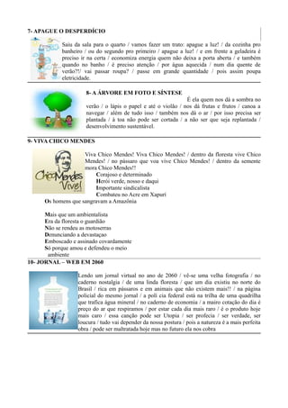 7- APAGUE O DESPERDÍCIO

            Saiu da sala para o quarto / vamos fazer um trato: apague a luz! / da cozinha pro
            banheiro / ou do segundo pro primeiro / apague a luz! / e em frente a geladeira é
            preciso ir na certa / economiza energia quem não deixa a porta aberta / e também
            quando no banho / é preciso atenção / por água aquecida / num dia quente de
            verão?!/ vai passar roupa? / passe em grande quantidade / pois assim poupa
            eletricidade.

                      8- A ÁRVORE EM FOTO E SÍNTESE
                                                                É ela quem nos dá a sombra no
                      verão / o lápis o papel e até o violão / nos dá frutas e frutos / canoa a
                      navegar / além de tudo isso / também nos dá o ar / por isso precisa ser
                      plantada / à toa não pode ser cortada / a não ser que seja replantada /
                      desenvolvimento sustentável.

9- VIVA CHICO MENDES

                     Viva Chico Mendes! Viva Chico Mendes! / dentro da floresta vive Chico
                     Mendes! / no pássaro que voa vive Chico Mendes! / dentro da semente
                     mora Chico Mendes!!
                          Corajoso e determinado
                          Herói verde, nosso e daqui
                          Importante sindicalista
                          Combateu no Acre em Xapurí
      Os homens que sangravam a Amazônia

      Mais que um ambientalista
      Era da floresta o guardião
      Não se rendeu as motoserras
      Denunciando a devastaçao
      Emboscado e assinado covardamente
      Só porque amou e defendeu o meio
       ambiente
10- JORNAL – WEB EM 2060

                  Lendo um jornal virtual no ano de 2060 / vê-se uma velha fotografia / no
                  caderno nostalgia / de uma linda floresta / que um dia existiu no norte do
                  Brasil / rica em pássaros e em animais que não existem mais!! / na página
                  policial do mesmo jornal / a polí cia federal está na trilha de uma quadrilha
                  que trafica água mineral / no caderno de economia / a mairo cotação do dia é
                  preço do ar que respiramos / por estar cada dia mais raro / é o produto hoje
                  mais caro / essa canção pode ser Utopia / ser profecia / ser verdade, ser
                  loucura / tudo vai depender da nossa postura / pois a natureza é a mais perfeita
                  obra / pode ser maltratada hoje mas no futuro ela nos cobra
 