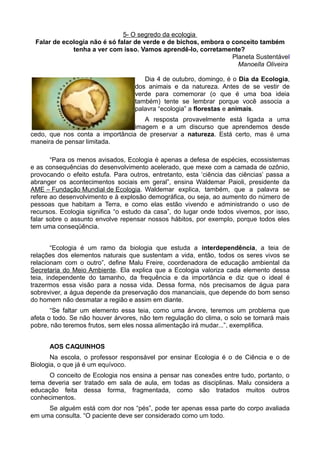 5- O segredo da ecologia
 Falar de ecologia não é só falar de verde e de bichos, embora o conceito também
             tenha a ver com isso. Vamos aprendê-lo, corretamente?
                                                                 Planeta Sustentável
                                                                   Manoella Oliveira

                                      Dia 4 de outubro, domingo, é o Dia da Ecologia,
                                   dos animais e da natureza. Antes de se vestir de
                                   verde para comemorar (o que é uma boa ideia
                                   também) tente se lembrar porque você associa a
                                   palavra “ecologia” a florestas e animais.
                                    A resposta provavelmente está ligada a uma
                                 imagem e a um discurso que aprendemos desde
cedo, que nos conta a importância de preservar a natureza. Está certo, mas é uma
maneira de pensar limitada.

       “Para os menos avisados, Ecologia é apenas a defesa de espécies, ecossistemas
e as consequências do desenvolvimento acelerado, que mexe com a camada de ozônio,
provocando o efeito estufa. Para outros, entretanto, esta ‘ciência das ciências’ passa a
abranger os acontecimentos sociais em geral”, ensina Waldemar Paioli, presidente da
AME – Fundação Mundial de Ecologia. Waldemar explica, também, que a palavra se
refere ao desenvolvimento e à explosão demográfica, ou seja, ao aumento do número de
pessoas que habitam a Terra, e como elas estão vivendo e administrando o uso de
recursos. Ecologia significa “o estudo da casa”, do lugar onde todos vivemos, por isso,
falar sobre o assunto envolve repensar nossos hábitos, por exemplo, porque todos eles
tem uma conseqüência.


        “Ecologia é um ramo da biologia que estuda a interdependência, a teia de
relações dos elementos naturais que sustentam a vida, então, todos os seres vivos se
relacionam com o outro”, define Malu Freire, coordenadora de educação ambiental da
Secretaria do Meio Ambiente. Ela explica que a Ecologia valoriza cada elemento dessa
teia, independente do tamanho, da frequência e da importância e diz que o ideal é
trazermos essa visão para a nossa vida. Dessa forma, nós precisamos de água para
sobreviver, a água depende da preservação dos mananciais, que depende do bom senso
do homem não desmatar a região e assim em diante.
       “Se faltar um elemento essa teia, como uma árvore, teremos um problema que
afeta o todo. Se não houver árvores, não tem regulação do clima, o solo se tornará mais
pobre, não teremos frutos, sem eles nossa alimentação irá mudar...”, exemplifica.


      AOS CAQUINHOS
       Na escola, o professor responsável por ensinar Ecologia é o de Ciência e o de
Biologia, o que já é um equívoco.
     O conceito de Ecologia nos ensina a pensar nas conexões entre tudo, portanto, o
tema deveria ser tratado em sala de aula, em todas as disciplinas. Malu considera a
educação feita dessa forma, fragmentada, como são tratados muitos outros
conhecimentos.
     Se alguém está com dor nos “pés”, pode ter apenas essa parte do corpo avaliada
em uma consulta. “O paciente deve ser considerado como um todo.
 