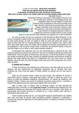 7- Sob um novo olhar - Você está conectado?
                   Toda vez que alguém fala de meio ambiente,
            as pessoas se lembram de mato, de bichos e de árvores.
 Mas não é só isso. Você e sua cidade cheia de concreto também fazem parte dele
                                                         Manoella Oliveira
                           “Conexão” se tornou uma palavra muito ligada à internet, mas
                                   não se trata disso, apenas. É uma espécie de elo que
                                           estabelece algum tipo de relação. É assim que
                                  funciona entre as pessoas e entre tudo que está à sua
                                    volta. Quando você deixa de ser atencioso com seus
                                      amigos, emprestar o que você tem e ajudar no que
                                     eles precisam, esse laço vai ficando mais fraquinho.
                                         O que mantém as relações bacanas e fortes é o
                                    cuidado que você tem consigo mesmo e com a outra
              parte. E o que você tem feito sustentar sua relação com o meio ambiente?
       No mês de junho, em que se comemora o Dia Mundial do Meio Ambiente ( 5 de
junho) a proposta é refletir sobre como agimos diante da natureza. Jogar um papelzinho
no chão pode parecer só mais um papel no chão se você não parar para pensar que
todos os seus atos têm um impacto grande na rotina da sua cidade e que -claro! -volta
para você. Esse papel, junto com vários outros jogados por pessoas que pensam ser “só
um papelzinho”, vão se juntar, entupir tudo no caminho que percorre desde a boca-de-
lobo até chegar no rio e fazer a maior sujeira quando chegar lá.
       A destruição das nascentes dos rios, por desmatamento e acúmulo de lixo, não
prejudica apenas os animais que moram lá, mas traz um problema grande que afeta você
diretamente: o fluxo de água vai diminuindo, aos poucos, e é de lá que deveria vir a água
que chega na torneira da sua casa. Quando as pessoas ensinam que devemos cuidar do
planeta não estão falando de salvar um macaquinho raro que você nunca viu. Estão
falando, acima de tudo, de cuidar do lugar onde você vive e de se preocupar com o bem
estar de todos.
      É VERDE OU É CINZA?
       A ideia de associar meio ambiente ao verde é boa, mas não pode ser só isso. As
cidades, que tem pedacinhos de vegetação salpicados por aí, também são meio
ambiente, por mais cinza que sejam. E existe sempre um jeitinho de unir uma coisa à
outra.
      Além de não arrancar flores, manter as ruas limpas, não maltratar os bichos e
economizar água e energia, muita gente tem jardins, quintais e hortas em casa ou já
entrou na onda dos telhados ecológicos. Recentemente, um estudo da Califórnia, nos
Estados Unidos, mostrou que pintar os telhados de branco pode ajudar a combater o
aquecimento global porque as cores claras refletem 90% da luz solar.
       Mas a moda, aqui, no Brasil, são os telhados verdes, um bom exemplo de
integração entre o cimento e o mato (veja foto acima). Os telhados são cobertos por uma
camada de plantas que absorvem bem menos calor do que o concreto, além disso, as
transpiração das árvores aumenta a umidade do ar, o que contribui para diminuir a
temperatura local ainda mais.
      Outra iniciativa bacana são as , que recuperam espaços abandonados nas cidades
para criar uma área de plantio onde voluntários plantam, distribuem e estimulam o
consumo de verduras e legumes na comunidade próxima. O restante é vendido em hortas
comunitárias
 
