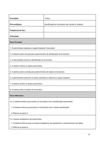 Prioridade: Crítico
Pré-condições: Identificação do funcionário não constar no sistema.
Frequência de Uso:
Criticidade:
Fluxo Principal
1. O administrador seleciona a opção Cadastrar Funcionário
2. O sistema exibe uma tela para preenchimento de identificação do funcionário.
3. O administrador fornece a identificação do funcionário.
4. O sistema verifica os dados preenchidos.
5. O sistema exibe uma tela para preenchimento de dados do funcionário.
6. O administrador preenche os dados solicitados e seleciona a opção Cadastrar.
7. O sistema verifica os dados preenchidos.
8. O sistema salva os dados do funcionário.
Fluxo Alternativo
4.a: O sistema verifica que já existe um funcionário com a identificação apresentada.
1- O sistema informa que já existe um funcionário com a mesma identificação.
2- Retorna ao passo 3.
7.a: Campos obrigatórios não preenchidos.
1- O sistema informa quais os campos obrigatórios não apresentam o preenchimento dos dados.
2- Retorna ao passo 6.
13
 