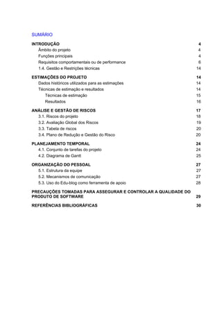 SUMÁRIO
INTRODUÇÃO 4
Âmbito do projeto 4
Funções principais 4
Requisitos comportamentais ou de performance 6
1.4. Gestão e Restrições técnicas 14
ESTIMAÇÕES DO PROJETO 14
Dados históricos utilizados para as estimações 14
Técnicas de estimação e resultados 14
Técnicas de estimação 15
Resultados 16
ANÁLISE E GESTÃO DE RISCOS 17
3.1. Riscos do projeto 18
3.2. Avaliação Global dos Riscos 19
3.3. Tabela de riscos 20
3.4. Plano de Redução e Gestão do Risco 20
PLANEJAMENTO TEMPORAL 24
4.1. Conjunto de tarefas do projeto 24
4.2. Diagrama de Gantt 25
ORGANIZAÇÃO DO PESSOAL 27
5.1. Estrutura da equipe 27
5.2. Mecanismos de comunicação 27
5.3. Uso do Edu-blog como ferramenta de apoio 28
PRECAUÇÕES TOMADAS PARA ASSEGURAR E CONTROLAR A QUALIDADE DO
PRODUTO DE SOFTWARE 29
REFERÊNCIAS BIBLIOGRÁFICAS 30
 