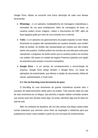 Google Drive. Abaixo se encontra uma breve descrição de cada uma dessas
ferramentas:
● WhatsApp - é um aplicativo multiplataforma de mensagens instantâneas e
chamadas de voz para smartphones. Além de mensagens de texto, os
usuários podem enviar imagens, vídeos e documentos em PDF, além de
fazer ligações grátis por meio de uma conexão com a internet.
● Trello - é um aplicativo de gerenciamento de projeto baseado na web. Nesta
ferramenta os projetos são representados por quadros (boards), que contêm
listas de tarefas. As tarefas são representadas por cartões que são criados
dentro dos quadros. Cartões podem ser movidos de uma lista para outra para
representar o progresso da tarefa sendo que os usuários podem ser inscritos
nos cartões. Ele opera um modelo de negócio Freemium (gratuito com opção
de assinatura para acesso a recursos avançados).
● Google Drive - é um serviço de armazenamento e sincronização de
arquivos. Google Drive abriga também o Google Docs, um leque de
aplicações de produtividade, que oferece a edição de documentos, folhas de
cálculo, apresentações, e muito mais.
5.3. Uso do Edu-blog como ferramenta de apoio
O Edu-Blog foi uma ferramenta de grande importância durante todo o
processo de desenvolvimento deste plano de projeto. Todo assunto dado em sala
de aula encontrava-se no blogue. Isso permitiu a equipe realizar consultas sempre
que preciso para tirar dúvidas sobre algo. Ou ainda, relembrar algo que foi dado em
sala de aula.
Além do conteúdo da disciplina, ele nos deu acesso aos blogs criados pelas
turmas anteriores que serviram como fonte de inspiração e referência para que
pudéssemos evoluir nosso trabalho a partir de uma rica base de conhecimentos.
30
 