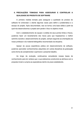 6. PRECAUÇÕES TOMADAS PARA ASSEGURAR E CONTROLAR A
QUALIDADE DO PRODUTO DE SOFTWARE
A primeira medida tomada para assegurar a qualidade do produto de
software foi entrevistar o cliente algumas vezes para definir a problemática e o
escopo do projeto. Após documentado, isso se tornou uma base sólida a partir da
qual nós desenvolvemos o projeto sem perder o foco no objetivo inicial.
Com o estabelecimento da equipe e análise de seus pontos fortes e fracos,
pudemos fazer um levantamento dos riscos para que traçássemos o melhor
caminho durante o desenvolvimento do projeto, sempre seguindo as orientações do
nosso professor e do material bibliográfico recomendado da disciplina.
Apesar da pouca experiência prática em desenvolvimento de software,
pudemos aproveitar conhecimentos adquiridos em outras disciplinas da graduação
como forma de complementar e aprimorar o presente trabalho.
Ao longo da evolução, continuamos consultando nossas bases de
conhecimento para ter certeza que o que estávamos construindo se alinhava com a
proposta inicial e cumpria as expectativas dentro do prazo estabelecido.
31
 