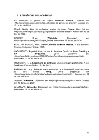 7. REFERÊNCIAS BIBLIOGRÁFICAS
AS atribuições do gerente de projeto. ​Gerenciar Projetos. Disponível em
<​http://gerenciarprojetos.com.br/as-atribuicoes-do-gerente-de-projeto/>. Acesso em:
19 de fev. de 2020.
FRANZ, Natália. Guia de profissões: analista de testes. ​Tutano​. Disponível em
<​http://tutano.trampos.co/11576-guia-profissoes-analista-testes/>. Acesso em: 19 de
fev. de 2020.
GOOGLE Drive. ​Wikipédia​. Disponível em
<https://pt.wikipedia.org/wiki/Google_Drive>. Acesso em: 19 de fev. de 2020.
KIDD, Jeff; LORENZ, Mark. ​Object-Oriented Software Metrics. 1. Ed. Londres:
Pearson Technology Group, 1994.
NASCIMENTO, Rogério P C do. Lecture 3 :: Análise e Gestão de Risco. ​Edu-blog >
GP | UFS::2019​, 2019. Disponível em:
<https://gp-ufs.blogspot.com/2019/11/lecture-3-analise-e-gestao-de-risco.html>.
Acesso em: 12 de fev. de 2020.
PRESSMAN, R. S. ​Engenharia de software: uma abordagem profissional. 7. ed.
São Paulo: Pearson Makron Books, 2011.
PUTNAM JR., Larry. Saiba por que a estimativa de software está mais importante
do que nunca. ​Infoq​, 2018. Disponível em
<https://www.infoq.com/br/articles/software-estimation-important​/​>. Acesso em: 09
de mar. de 2020.
TRELLO. ​Wikipédia​. Disponível em <https://pt.wikipedia.org/wiki/Trello>. Acesso
em: 19 de fev. de 2020.
WHATSAPP. ​Wikipédia​. Disponível em <https://pt.wikipedia.org/wiki/WhatsApp>.
Acesso em: 19 de fev. de 2020.
32
 