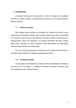 1. INTRODUÇÃO
O presente documento visa apresentar o plano de projeto de um software
que tem por objetivo realizar o gerenciamento dos alunos e seus responsáveis do
Berçário Girassol.
1.1. Âmbito do projeto
Este projeto busca melhorar as atividades de controle dos alunos e seus
responsáveis do Berçário Girassol. Esse berçário possui pouco tempo de atuação
no mercado e pouco mais de 100 alunos por ano letivo. Devido a esses fatores, o
gerenciamento interno da instituição e de pessoas atendidas são feitos usando
papel. Essa utilização de meios analógicos causa dificuldades de organização,
busca e armazenamento das informações.
Por isso, está sendo proposto a construção de um software que facilite todo o
processo de gerenciamento e garanta a segurança dos dados.
1.2. Funções principais
As principais funcionalidades do software foram representadas no diagrama
de casos de uso na Figura 1, o diagrama demonstra os atores envolvidos, suas
funcionalidades e seus relacionamentos.
4
 