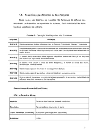 1.3. Requisitos comportamentais ou de performance
Nesta seção são descritos os requisitos não funcionais do software que
descrevem características de qualidade do software. Estas características estão
ligadas a usabilidade do software.
Quadro 3 - ​Descrição dos Requisitos Não Funcionais
Requisito Descrição
[RNF001] O sistema deve ser desktop e funcionar para os Sistemas Operacionais Windows 7 ou superior.
[RNF002]
O sistema deve possuir usabilidade uma interface que promova facilidade em manuseio onde um
usuário sem intimidade com computador possa utilizar, bem como aprender sem necessidade de
auxílio técnico.
[RNF003]
O sistema tem que ser capaz de ser reparado e expandido estando em execução nas máquinas
dos usuários, ou seja, manter a manutenibilidade.
[RNF004]
O sistema deve utilizar o banco de dados PostgreSQL e manter os dados dos alunos,
responsáveis, turmas e clientes.
[RNF005] O sistema deve possuir dois níveis de acesso por meio do login​.
[RNF006] O sistema deve garantir que o aluno esteja matriculado em apenas uma turma.
[RNF007]
Deve-se garantir que possua o mínimo de falhas possíveis afim de se manter a confiabilidade da
aplicação garantindo a segurança das transações.
Descrição dos Casos de Uso Críticos
UC01 – Cadastrar Aluno
Objetivo: Cadastrar aluno para que possa ser matriculado.
Requisitos: Apresentação de documentos do aluno.
Atores (Primário e Secundário): Funcionário (primário) e aluno (secundário).
Prioridade: Crítico
7
 