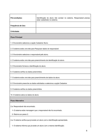 Pré-condições: Identificação do aluno não constar no sistema. Responsável precisa
estar cadastrado no sistema.
Frequência de Uso:
Criticidade:
Fluxo Principal
1. O funcionário seleciona a opção Cadastrar Aluno.
2. O sistema exibe uma tela para Pesquisar dados do responsável.
3. O funcionário seleciona o responsável pelo aluno.
4. O sistema exibe uma tela para preenchimento de identificação do aluno.
5. O funcionário fornece a identificação do aluno.
6. O sistema verifica os dados preenchidos.
7. O sistema exibe uma tela para preenchimento de dados do aluno.
8. O funcionário preenche os dados solicitados e seleciona a opção Cadastrar.
9. O sistema verifica os dados preenchidos.
10. O sistema salva os dados do aluno.
Fluxo Alternativo
2.a: Responsável não encontrado.
1- O sistema exibe mensagem que o responsável não foi encontrado.
2- Retorna ao passo 2.
4.a: O sistema verifica que já existe um aluno com a identificação apresentada.
1- O sistema informa que já existe um aluno com a mesma identificação.
8
 
