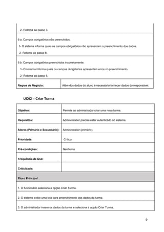 2- Retorna ao passo 3.
9.a: Campos obrigatórios não preenchidos.
1- O sistema informa quais os campos obrigatórios não apresentam o preenchimento dos dados.
2- Retorna ao passo 6.
9.b: Campos obrigatórios preenchidos incorretamente:
1- O sistema informa quais os campos obrigatórios apresentam erros no preenchimento.
2- Retorna ao passo 6.
Regras de Negócio: Além dos dados do aluno é necessário fornecer dados do responsável.
UC02 – Criar Turma
Objetivo: Permite ao administrador criar uma nova turma.
Requisitos: Administrador precisa estar autenticado no sistema.
Atores (Primário e Secundário): Administrador (primário).
Prioridade: Crítico
Pré-condições: Nenhuma
Frequência de Uso:
Criticidade:
Fluxo Principal
1. O funcionário seleciona a opção Criar Turma.
2. O sistema exibe uma tela para preenchimento dos dados da turma.
3. O administrador insere os dados da turma e seleciona a opção Criar Turma.
9
 