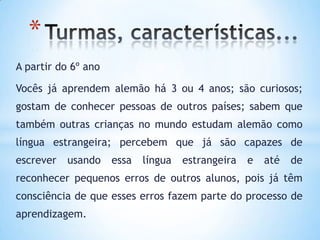 *
A partir do 6º ano

Vocês já aprendem alemão há 3 ou 4 anos; são curiosos;
gostam de conhecer pessoas de outros países; sabem que
também outras crianças no mundo estudam alemão como
língua estrangeira; percebem que já são capazes de
escrever   usando    essa   língua   estrangeira   e   até   de
reconhecer pequenos erros de outros alunos, pois já têm
consciência de que esses erros fazem parte do processo de
aprendizagem.
 