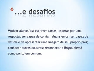 *
Motivar alunos/as; escrever cartas; esperar por uma
resposta; ser capaz de corrigir alguns erros; ser capaz de
definir e de apresentar uma imagem de seu próprio país;
conhecer outras culturas; reconhecer a língua alemã
como ponto em comum.
 