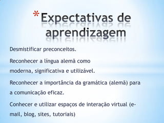 *
Desmistificar preconceitos.

Reconhecer a língua alemã como
moderna, significativa e utilizável.

Reconhecer a importância da gramática (alemã) para
a comunicação eficaz.

Conhecer e utilizar espaços de interação virtual (e-
mail, blog, sites, tutoriais)
 