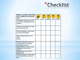 *
Marque o quanto você avalia
que o projeto fez com quem
você:
                                 ótimo   bom   regular   ruim   péssimo
Recebesse retorno do mundo
real sobre a qualidade de seu
trabalho

Criasse um produto com valor
fora da sala de aula

Fosse desafiado a usar todas
as suas capacidades

Fosse responsável por si e
pelos
outros

Ficasse motivado a escrever
um e-mail em uma língua
estrangeira para um
desconhecido, tendo a língua
estrangeira como ponto
comum
Pesquisasse mais sobre o
próprio país
Ficasse motivado a falar sobre
as características do próprio
país
 