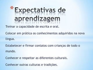 *
Treinar a capacidade de escrita e oral.

Colocar em prática os conhecimentos adquiridos na nova
língua.

Estabelecer e firmar contatos com crianças de todo o
mundo.

Conhecer e respeitar as diferentes culturais.

Conhecer outras culturas e tradições.
 
