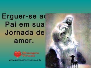 Erguer-se ao Pai em sua Jornada de amor.   www.mensagensvirtuais.com.br 
