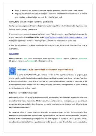  Tente ficar um dia por semana sem criticar alguém ou alguma coisa, inclusive a você mesmo.
 Pegue qualqueroportunidadeque você possapromover amor e sentimentos amorosos. O amor é
uma moeda e verá que tudo o que você der vai voltar para você.
Asanas, Sons, cores e Gems para equilibrar o quarto chakra
Qualquerpose dayoga que abre a área do peitovai ajudara equilibrarochakra do coração. Algumas poses
incluem camelo, peixe e cara da vaca.
O som mantracorrespondente aoquartochakra é o som YAM.Um mantra especial pode ajudara expandir
o amor e a compaixão: OMMANI PADME HUM. http://silviacota.blogspot.com.br/p/audio-e-videos_7.html
Você pode repetir esse mantra na meditação para ganhar maior acesso a essas qualidades.
A cor é verde-esmeraldae aspedraspreciosasassociadascomo coração são esmeralda, malaquita, jade, e
quartzo rosa.
Som do YAM
Óleos essenciais: Rosa (Rosa damascena, Rosa centifolia), Melissa (Melissa officinalis), Manjerona
(Origanum marjorana), Palmarosa (Cymbopogon martini).
Vishuddha - Fale sua verdade interna com o quinto Chakra
O quintochakra, Vishuddha,é o primeiro dos três chakras espirituais. Na área da garganta, que
rege as regiõesanatômicasdatireóide,paratireóides,mandíbula,pescoço,boca,línguae laringe.Para abrir
e alinharoquintochakra é precisofalar,escutare se expressarde uma forma superior na comunicação. Fé
e compreensãocombinam aessênciadochakra Vishuddha.Oelementocorrespondente aoquintochakra é
o éter ou espaço e o sentido é ouvir.
Determine sua verdade mais elevada
Expressão autêntica não é algo que vem facilmente. Há uma dança delicada entre dizer o que você quer
dizere ficar discretooudiplomático.Muitasvezesé maisfácil dizeroque a outra pessoapode querer ouvir
em vez de falar sua verdade. O medo de não ser aceito ou o julgamento do outro pode dificultar a sua
expressão verbal verdadeira.
Os trabalhos sobre os chacras inferiores ajudará a se preparar para este nível de comunicação. Por
exemplo,quandovocê alinhar o primeiro e o segundo chakras, ele o ajudará a superar o medo. Abrindo o
terceiro chakra vai sentir o seu poder pessoal e ter confiança para se expressar. Saber o que está em seu
coração virá quandovocê alinharo quartochakra. Então, quando se trata de verbalizar suas necessidades,
 