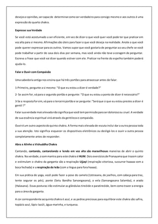 desejose opiniões,sercapazde determinarcomoser verdadeiro para consigo mesmo e aos outros é uma
expressão do quarto chakra.
Expresse sua Verdade
Se você está acostumado a ser eficiente, em vez de dizer o que você quer você pode ter que praticar em
vozalta para si mesmo.Afirmaçõessão úteis para fazer o que você deseja na realidade. Anote o que você
pode querer expressar para os outros. Vamos supor que você gostaria de perguntar ao seu chefe se você
pode trabalhar a partir de casa dois dias por semana, mas você ainda não teve a coragem de perguntar.
Escreva a frase que você vai dizer quando estiver com ele. Praticar na frente do espelho também poderá
ajuda-lo.
Falar e Ouvir com Compaixão
Uma sabedoria antiga nos ensina que há três portões para atravessar antes de falar:
1-Primeiro, pergunte a si mesmo: "O que eu estou a dizer é verdade?"
2- Se assim for, vá para o segundo portão e pergunte: "O que eu estou a ponto de dizer é necessário?"
3-Se a respostaforsim,vá para o terceiroportão e se pergunte:"Seráque o que eu estou prestes a dizer é
gentil ?"
Falar suaverdade maiselevadanãosignificaque você tempermissãoparaserdolorosoou cruel.A verdade
de sua essência espiritual virá através da gentileza e compaixão.
Ouviré um outro aspectodoquinto chakra. A forma mais elevada de escuta inclui dar a outra pessoa toda
a sua atenção. Isto significa esquecer os dispositivos eletrônicos ou desligá-los e ouvir a outra pessoa
completamente antes de responder.
Abra e Alinhe o Vishuddha Chakra
Cantando, cantando, cantarolando e lendo em voz alta são maravilhosas maneiras de abrir o quinto
chakra. Na verdade,osommantra para este chakra é HUM. Doisexercíciosde Pranayamaque trazem calor
e estimulam o chakra da garganta são a respiração Ujjayi (respiração vitoriosa, sussurrar haaaaa com a
boca fechada) e a respiração do leão (com a língua para fora haaaa).
Em sua prática de yoga, você pode fazer a pose do camelo (Ustrasana, de joelhos, com cabeça para traz,
tente segurar os pés), ponte (Setu Bandha Sarvangasana), a vela (Sarvangasana Salamba), e arado
(Halasana). Essas posturas irão estimular as glândulas tireóide e paratireóide, bem como trazer a energia
para a área da garganta.
A cor correspondente aoquintochakra é azul, e as pedras preciosas para equilibrar este chakra são safira,
topázio azul, lápis-lazúli, água-marinha, e turquesa.
 