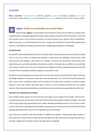 Som do HUM
Óleos essenciais: Hortelã-pimenta (Mentha piperita), Eucalipto (Eucaliptus globulus), Erva doce
(Foeniculum vulgare dulce), Limão (Citrus limonum), Camomilas (Matricaria chamomila, Antemis nobilis).
Agnya - Confie na sua intuição com o sexto Chakra
O sextochakra, Agnya, estalocalizadonaárea do terceiro olho,que se encontra no espaço entre
as sobrancelhas.Elaengloba aglândulapituitária,olhos,cabeça e umaparte inferiordocérebro. O terceiro
olho invisível, este é o seu centro de intuição. Um chakra espiritual, que significa "além da sabedoria,"
Agnya leva você a um conhecimento interior que irá guiá-lo se você deixar. O sexto chakra aberto pode
permitir a clarividência, telepatia, o sonho lúcido, a imaginação expandida e visualização.
O sexto Sentido
Seumundoé experimentadoatravésdoscincosentidos.Mesmoquandoestavano útero,você ouviuruídos
como a voz de sua mãe e os batimentos cardíacos e ainda ouviu sons abafados vindo de fora. Você
experimentou tato, paladar e até mesmo luz. E desde o momento do nascimento, você atribuiu suas
experiências para que você percebesse através dos sentidos. Você aprendeu a confiar em seus sentidos
como provar,cheirar,tocar, ver e ouvir.Enquantoa percepçãosensorial é umagrande experiência de vida
ela pode limita-lo quando se trata de expandir sua consciência sutil.
Em algummomentovocê teve que contar com o seu senso de intuição e conhecimento interior. Antes da
tecnologia moderna, tivemos que contar com sinais do ambiente e um instinto mais primitivo para nos
guiar. Assim como os pássaros podem sentir quando um tsunami está a caminho ou esquilos sabem
quando é hora para recolher alimentos para o inverno, os seres humanos também têm um sentido
intuitivo. Nós simplesmente perdemos o contato com ele, bem como nossa capacidade de confiar nele.
Sentindo o seu caminho para a intuição
Seus sentidos físicos podem lhe dar pistas de como seguir a sua intuição. Por exemplo, você já teve a
sensaçãode que uma caixade leite estavaruim?Você cheirao leite, confere adatade validade, que ainda
estáno prazo, pede outra pessoaparacheirar. Então, não detectanada de concreto, vai em frente e bebe,
aí vemo mal estar noestômagocomoresultado. Issoporque emumnível muitosutil,oseuolfatodetectou
que algo não estava certo e deu-lhe uma sugestão à qual você duvidou.
Aqui está outro exemplo: você está fazendo um negócio com alguém e você percebe algo estranho. A
pessoa parece correta e honesta. Mas quando você aperta as mãos dela sente que algo não está certo.
Quando o negócio se concretizar você vai descobrir que foi enganado.
 