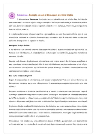 Sahaswara - Conecte-se com o Divino com o sétimo Chakra
O sétimo chakra, Sahaswara, é referido como o chakra lótus de mil pétalas. Este é o início do
chakra sete e está situadonotopoda cabeça. Sahaswaraé nossa fonte de iluminação e conexão espiritual
com tudo.É umaconexãocom nossoeusuperior,paracada ser no planeta,e,finalmente, a energia divina
que cria tudo no universo.
A verdadeira abertura do Sahaswara significa a percepção de que você é pura consciência. Você é pura
consciência, indivisível e expansiva. Como uma gota no oceano, você é uma parte desse oceano que
contém e abrange todos os aspectos do mesmo.
Emergindo da água do lodo
A flor de lótus é um símbolo, tanto nas tradições hindu como na budista. Ela cresce em águas turvas. Ela
floresce onde não há clareza. A beleza do lótus é exclusiva para o seu ambiente, que parece monótono e
carece de vibração.
Quando você alcança o desabrochar do sétimo chakra, você emerge através dos limites do corpo físico, o
ego,a mente e o intelecto.Você pode iralémdaalmaindividual que oaprisionano Samsara,ociclo infinito
do nascimentoe orenascimento.Você estálivredosgrilhõesdodesejo.A luzbranca envolve o seu corpo e
você aparece iluminado no entorno turvo.
Esta é uma beleza inatingível?
Depoisde lera descriçãodosétimochakra,pode parecerfora de alcance.Você pode pensar:"Bem, issosoa
bem para os monges e gurus, mas não para mim. Eu sou apenas uma pessoa comum com uma vida
normal."
Enquanto mantemos as demandas da vida diária e as mentes ocupadas por essas demandas, chegar à
iluminação pode realmente parecer distante. Somos todos dignos de viver em um estado de consciência
pura. Mas como saberse estouvivendo napuraconsciência?Nóstodosexperimentamos esses momentos
algumdia.Algumavezvocê já sentiuoamor incondicionalpor alguém?Você jáexperimentou um milagre?
Praticar meditação,oraçãoe silênciodiariamente são disciplinas que levam ao aumento de momentos de
conexãoespiritual.Naverdade,estessãoosúnicosmeiospelosquaisvocê vai experimentar a essência do
Sahaswara.Assim como você vai para a escola e estuda para os exames, meditação, oração e silêncio são
os seus estudos para a obtenção de um grau espiritual.
Uma vez que você estabeleceu uma prática diária dessas atividades que conectam você à consciência
universal, você vai ver a expansão da consciência espiritual em seu mundo exterior. Você vai começar a
 