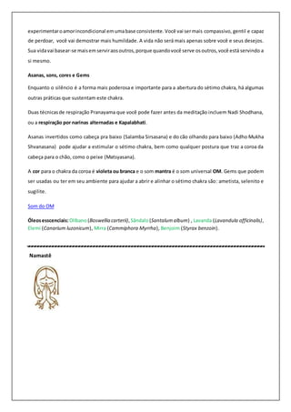 experimentaroamorincondicional emumabase consistente.Você vai sermais compassivo, gentil e capaz
de perdoar, você vai demostrar mais humildade. A vida não será mais apenas sobre você e seus desejos.
Sua vidavai basear-se maisemserviraosoutros,porque quandovocê serve osoutros,você está servindo a
si mesmo.
Asanas, sons, cores e Gems
Enquanto o silêncio é a forma mais poderosa e importante para a abertura do sétimo chakra, há algumas
outras práticas que sustentam este chakra.
Duas técnicasde respiração Pranayama que você pode fazer antes da meditação incluem Nadi Shodhana,
ou a respiração por narinas alternadas e Kapalabhati.
Asanas invertidos como cabeça pra baixo (Salamba Sirsasana) e do cão olhando para baixo (Adho Mukha
Shvanasana) pode ajudar a estimular o sétimo chakra, bem como qualquer postura que traz a coroa da
cabeça para o chão, como o peixe (Matsyasana).
A cor para o chakra da coroa é violeta ou branca e o som mantra é o som universal OM. Gems que podem
ser usadas ou ter em seu ambiente para ajudar a abrir e alinhar o sétimo chakra são: ametista, selenito e
sugilite.
Som do OM
Óleosesscenciais:Olíbano(Boswellia carterii), Sândalo(Santalumalbum) , Lavanda (Lavandula officinalis),
Elemi (Canarium luzonicum), Mirra (Cammiphora Myrrha), Benjoim (Styrax benzoin).
Namastê
 