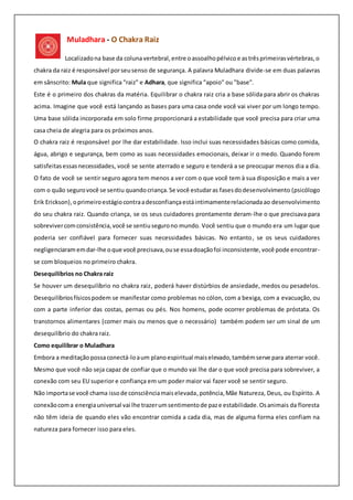 Muladhara - O Chakra Raiz
Localizadona base da coluna vertebral, entre oassoalhopélvico e astrêsprimeirasvértebras,o
chakra da raiz é responsável porseusenso de segurança. A palavra Muladhara divide-se em duas palavras
em sânscrito: Mula que significa "raiz" e Adhara, que significa "apoio" ou "base".
Este é o primeiro dos chakras da matéria. Equilibrar o chakra raiz cria a base sólida para abrir os chakras
acima. Imagine que você está lançando as bases para uma casa onde você vai viver por um longo tempo.
Uma base sólida incorporada em solo firme proporcionará a estabilidade que você precisa para criar uma
casa cheia de alegria para os próximos anos.
O chakra raiz é responsável por lhe dar estabilidade. Isso inclui suas necessidades básicas como comida,
água, abrigo e segurança, bem como as suas necessidades emocionais, deixar ir o medo. Quando forem
satisfeitasessasnecessidades, você se sente aterrado e seguro e tenderá a se preocupar menos dia a dia.
O fato de você se sentir seguro agora tem menos a ver com o que você tem à sua disposição e mais a ver
com o quão segurovocê se sentiu quandocriança. Se você estudaras fasesdodesenvolvimento (psicólogo
Erik Erickson),oprimeiroestágiocontraadesconfiançaestáintimamenterelacionadaao desenvolvimento
do seu chakra raiz. Quando criança, se os seus cuidadores prontamente deram-lhe o que precisava para
sobrevivercomconsistência,você se sentiusegurono mundo. Você sentiu que o mundo era um lugar que
poderia ser confiável para fornecer suas necessidades básicas. No entanto, se os seus cuidadores
negligenciaramemdar-lhe oque você precisava,ouse essadoaçãofoi inconsistente,você pode encontrar-
se com bloqueios no primeiro chakra.
Desequilíbrios no Chakra raiz
Se houver um desequilíbrio no chakra raiz, poderá haver distúrbios de ansiedade, medos ou pesadelos.
Desequilíbriosfísicospodem se manifestar como problemas no cólon, com a bexiga, com a evacuação, ou
com a parte inferior das costas, pernas ou pés. Nos homens, pode ocorrer problemas de próstata. Os
transtornos alimentares (comer mais ou menos que o necessário) também podem ser um sinal de um
desequilíbrio do chakra raiz.
Como equilibrar o Muladhara
Embora a meditação possaconectá-loaum planoespiritual maiselevado,tambémserve para aterrar você.
Mesmo que você não seja capaz de confiar que o mundo vai lhe dar o que você precisa para sobreviver, a
conexão com seu EU superior e confiança em um poder maior vai fazer você se sentir seguro.
Não importase você chama issode consciênciamaiselevada,potência,Mãe Natureza, Deus, ou Espírito. A
conexãocoma energiauniversal vai lhe trazerumsentimentode paze estabilidade.Osanimais da floresta
não têm ideia de quando eles vão encontrar comida a cada dia, mas de alguma forma eles confiam na
natureza para fornecer isso para eles.
 